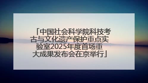中国社会科学院科技考古与文化遗产保护重点实验室2025年度首场重大成果发布会在京举行