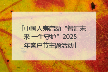 中国人寿启动“智汇未来 一生守护”2025年客户节主题活动
