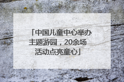 中国儿童中心举办主题游园，20余场活动点亮童心