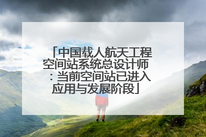 中国载人航天工程空间站系统总设计师：当前空间站已进入应用与发展阶段