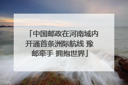 中国邮政在河南域内开通首条洲际航线 豫邮牵手 拥抱世界