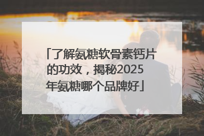 了解氨糖软骨素钙片的功效，揭秘2025年氨糖哪个品牌好