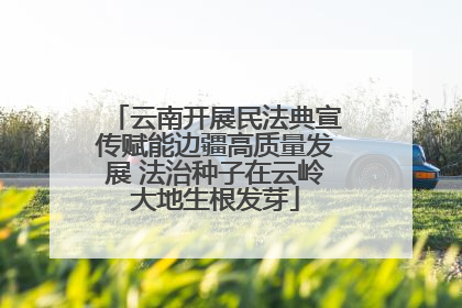 云南开展民法典宣传赋能边疆高质量发展 法治种子在云岭大地生根发芽
