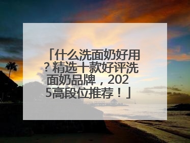 什么洗面奶好用？精选十款好评洗面奶品牌，2025高段位推荐！