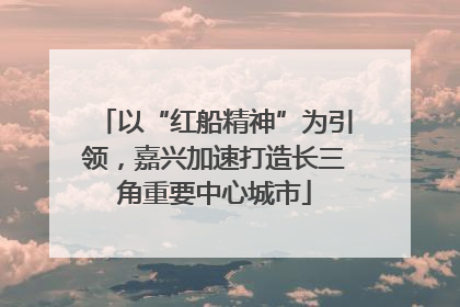 以“红船精神”为引领，嘉兴加速打造长三角重要中心城市