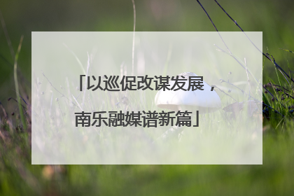 以巡促改谋发展，南乐融媒谱新篇