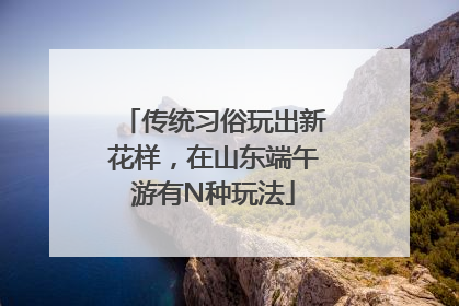传统习俗玩出新花样，在山东端午游有N种玩法