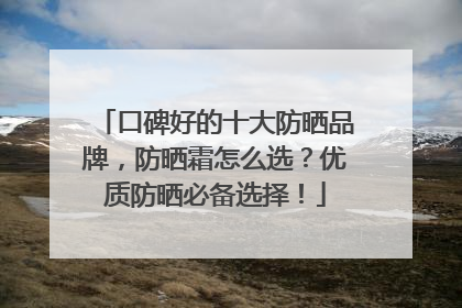口碑好的十大防晒品牌，防晒霜怎么选？优质防晒必备选择！