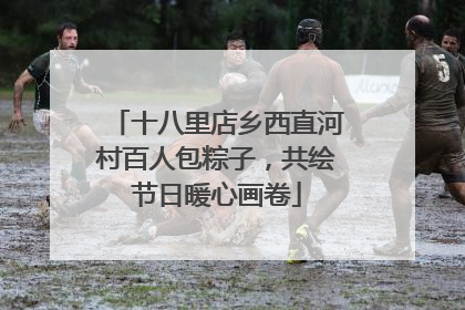 十八里店乡西直河村百人包粽子，共绘节日暖心画卷