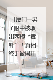 厦门一男子眼中被取出两根“毒针”！真相终于被揭开