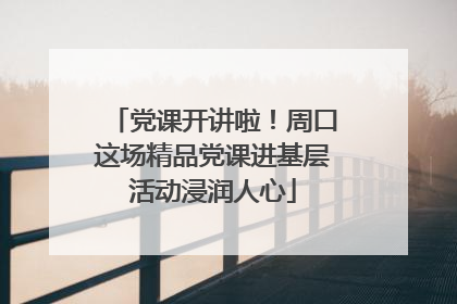 党课开讲啦！周口这场精品党课进基层活动浸润人心