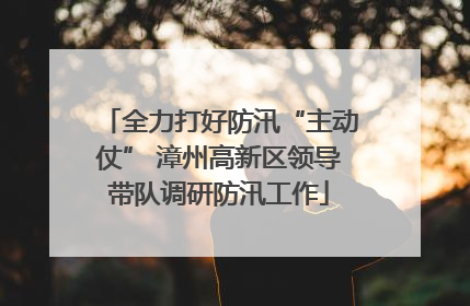全力打好防汛“主动仗” 漳州高新区领导带队调研防汛工作