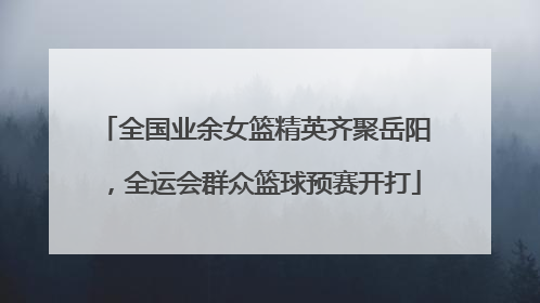 全国业余女篮精英齐聚岳阳，全运会群众篮球预赛开打