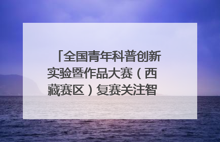 全国青年科普创新实验暨作品大赛（西藏赛区）复赛关注智慧环保等主题