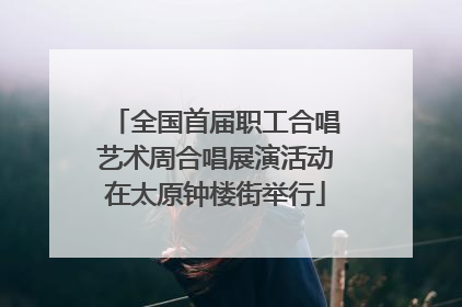 全国首届职工合唱艺术周合唱展演活动在太原钟楼街举行