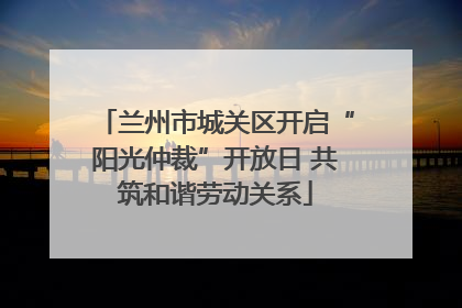 兰州市城关区开启“阳光仲裁”开放日 共筑和谐劳动关系
