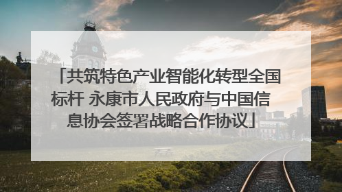 共筑特色产业智能化转型全国标杆 永康市人民政府与中国信息协会签署战略合作协议
