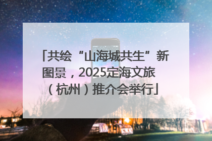 共绘“山海城共生”新图景，2025定海文旅（杭州）推介会举行