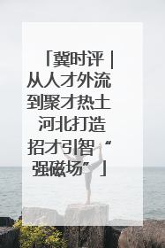 冀时评｜从人才外流到聚才热土 河北打造招才引智“强磁场”