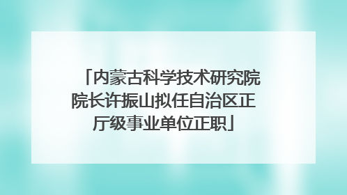 内蒙古科学技术研究院院长许振山拟任自治区正厅级事业单位正职