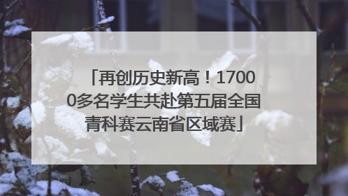 再创历史新高！17000多名学生共赴第五届全国青科赛云南省区域赛