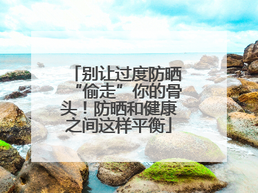 别让过度防晒“偷走”你的骨头！防晒和健康之间这样平衡
