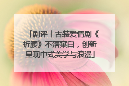 剧评丨古装爱情剧《折腰》不落窠臼，创新呈现中式美学与浪漫