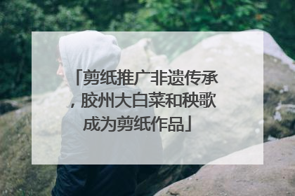 剪纸推广非遗传承，胶州大白菜和秧歌成为剪纸作品