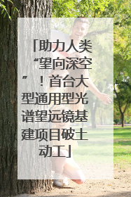 助力人类“望向深空”！首台大型通用型光谱望远镜基建项目破土动工