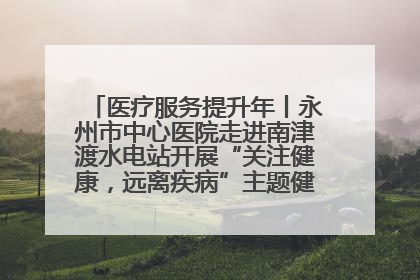 医疗服务提升年丨永州市中心医院走进南津渡水电站开展“关注健康，远离疾病”主题健康促进活动