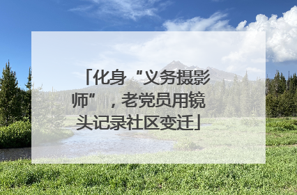 化身“义务摄影师”，老党员用镜头记录社区变迁
