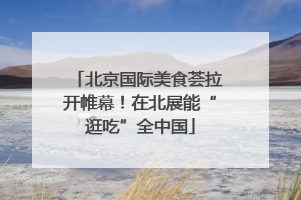 北京国际美食荟拉开帷幕！在北展能“逛吃”全中国