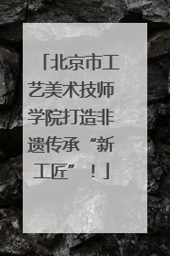 北京市工艺美术技师学院打造非遗传承“新工匠”！