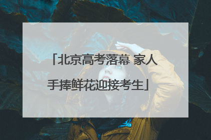 北京高考落幕 家人手捧鲜花迎接考生