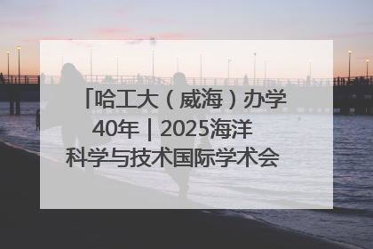 哈工大（威海）办学40年｜2025海洋科学与技术国际学术会议在威海召开