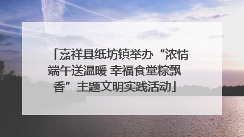 嘉祥县纸坊镇举办“浓情端午送温暖 幸福食堂粽飘香”主题文明实践活动