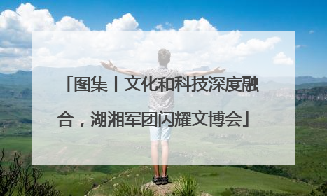图集丨文化和科技深度融合，湖湘军团闪耀文博会