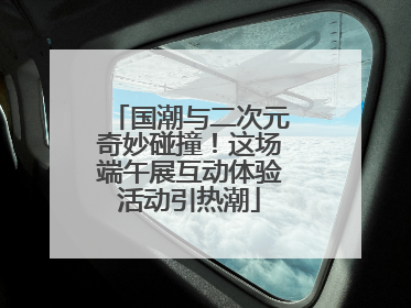 国潮与二次元奇妙碰撞！这场端午展互动体验活动引热潮