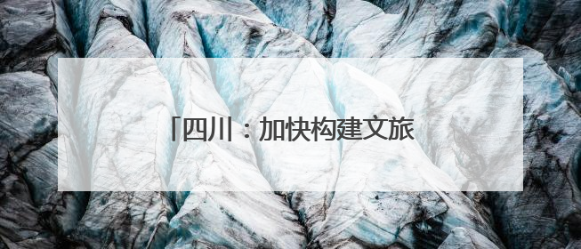 四川：加快构建文旅产业全域发展新格局