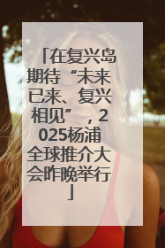 在复兴岛期待“未来已来、复兴相见”，2025杨浦全球推介大会昨晚举行