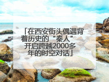 在西安街头偶遇背着历史的“秦人” 开启跨越2000多年的时空对话