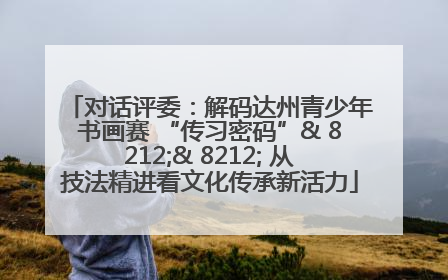 对话评委：解码达州青少年书画赛 “传习密码”& 8212;& 8212; 从技法精进看文化传承新活力
