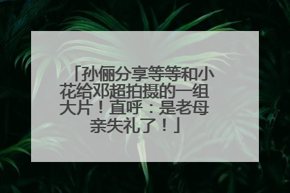 孙俪分享等等和小花给邓超拍摄的一组大片！直呼：是老母亲失礼了！