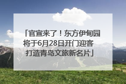 官宣来了！东方伊甸园将于6月28日开门迎客 打造青岛文旅新名片