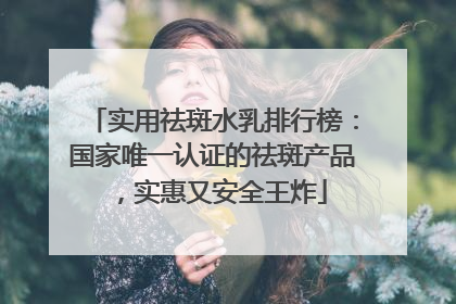 实用祛斑水乳排行榜：国家唯一认证的祛斑产品，实惠又安全王炸