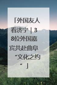 外国友人看济宁｜38位外国嘉宾共赴曲阜“文化之约”