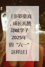 多彩童真，成长礼赞 邛崃学子2025年的“六一”这样过