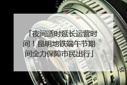 夜间适时延长运营时间！昆明地铁端午节期间全力保障市民出行