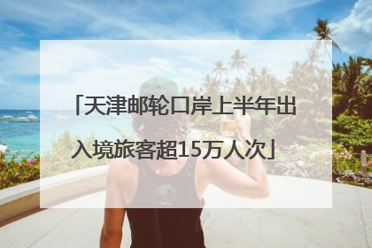 天津邮轮口岸上半年出入境旅客超15万人次