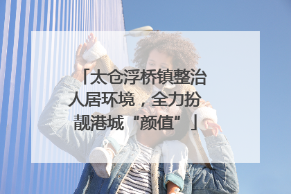 太仓浮桥镇整治人居环境，全力扮靓港城“颜值”